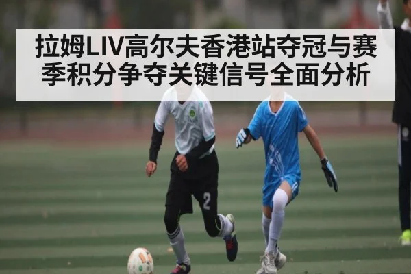 拉姆LIV高尔夫香港站夺冠与赛季积分争夺关键信号全面分析